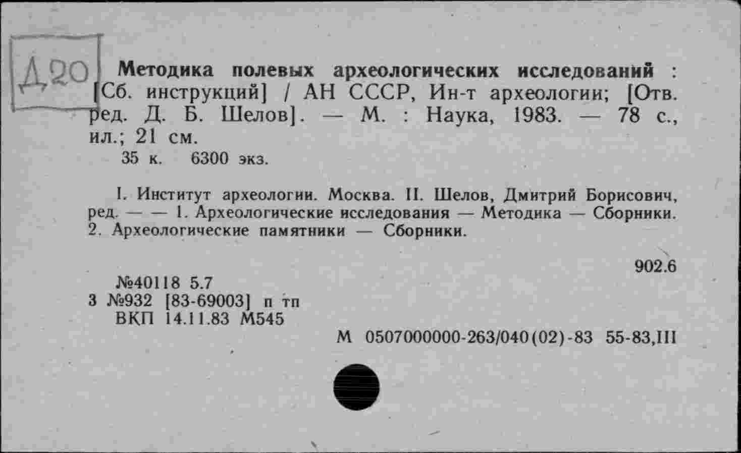 ﻿1 Методика полевых археологических исследований :
Сб. инструкций] / АН СССР, Ин-т археологии; [Отв. гд. Д. Б. Шелов]. — М. : Наука, 1983. — 78 с., ил.; 21 см.
35 к. 6300 экз.
I. Институт археологии. Москва. II. Шелов, Дмитрий Борисович, ред.-----1. Археологические исследования — Методика — Сборники.
2. Археологические памятники — Сборники.
902.6 №40118 5.7
3 №932 [83-69003] п тп
ВКП 14.11.83 М545
М 0507000000-263/040(02)-83 55-83,111